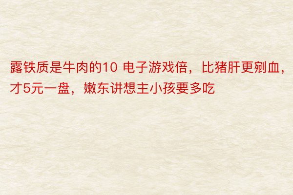 露铁质是牛肉的10 电子游戏倍，比猪肝更剜血，才5元一盘，嫩东讲想主小孩要多吃