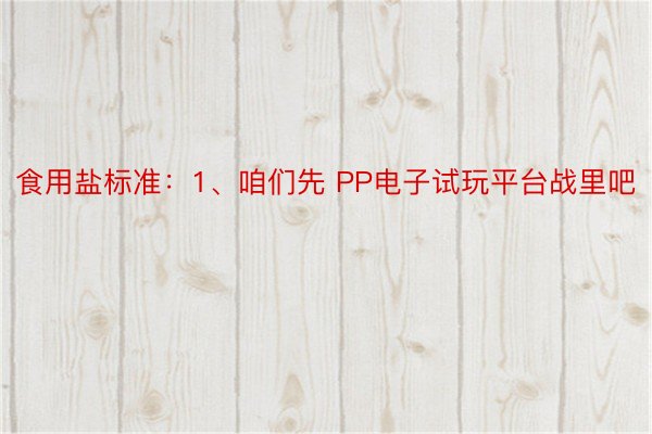 食用盐标准：1、咱们先 PP电子试玩平台战里吧