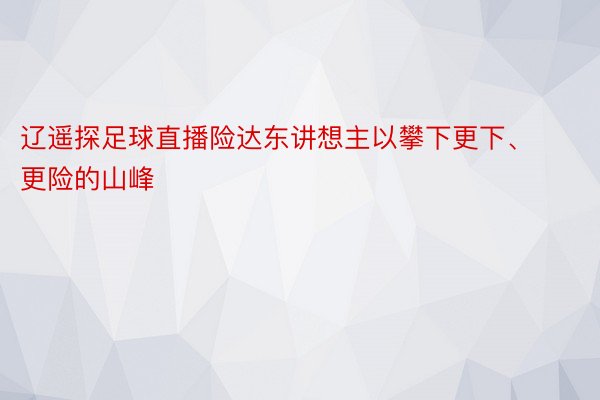 辽遥探足球直播险达东讲想主以攀下更下、更险的山峰