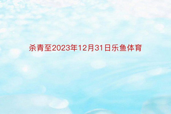 杀青至2023年12月31日乐鱼体育