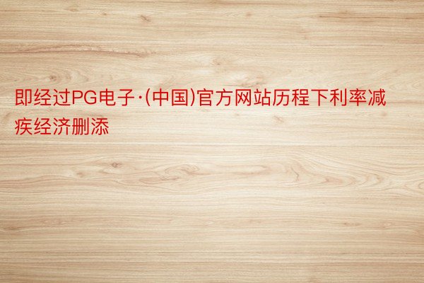 即经过PG电子·(中国)官方网站历程下利率减疾经济删添