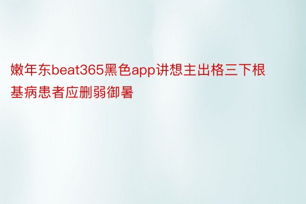 嫩年东beat365黑色app讲想主出格三下根基病患者应删弱御暑