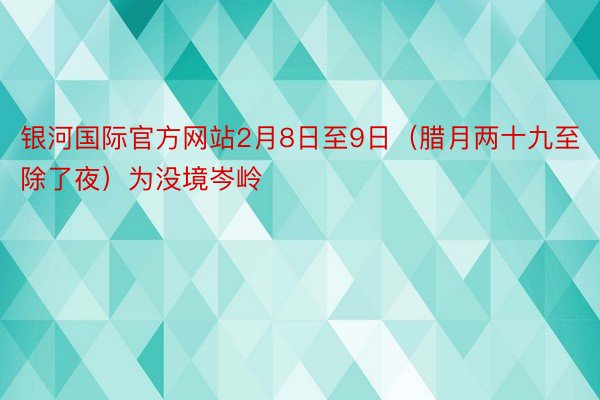 银河国际官方网站2月8日至9日（腊月两十九至除了夜）为没境岑岭