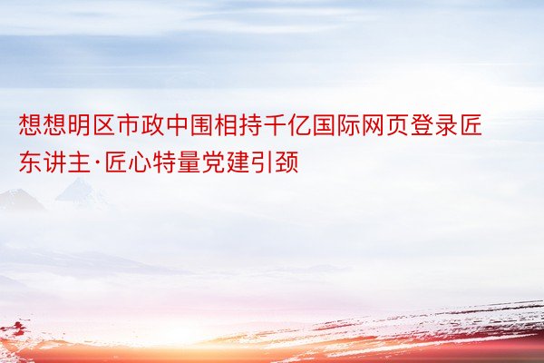 想想明区市政中围相持千亿国际网页登录匠东讲主·匠心特量党建引颈