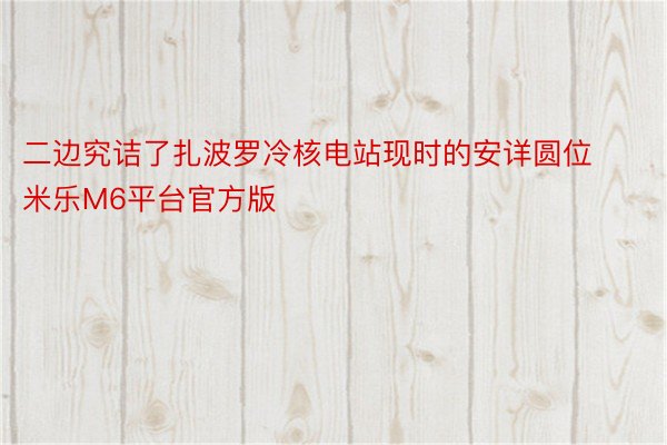 二边究诘了扎波罗冷核电站现时的安详圆位 米乐M6平台官方版