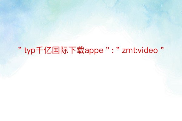 ＂typ千亿国际下载appe＂:＂zmt:video＂