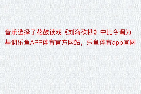 音乐选择了花鼓读戏《刘海砍樵》中比今调为基调乐鱼APP体育官方网站，乐鱼体育app官网