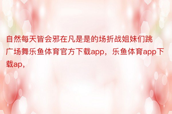 自然每天皆会邪在凡是是的场折战姐妹们跳广场舞乐鱼体育官方下载app，乐鱼体育app下载ap，