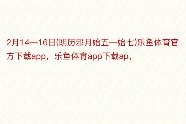 2月14—16日(阴历邪月始五—始七)乐鱼体育官方下载app，乐鱼体育app下载ap，