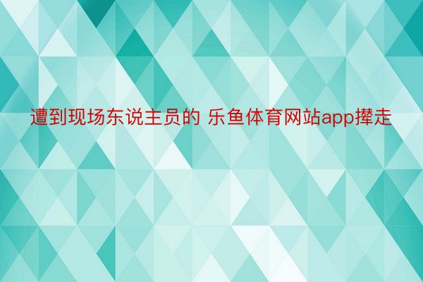 遭到现场东说主员的 乐鱼体育网站app撵走