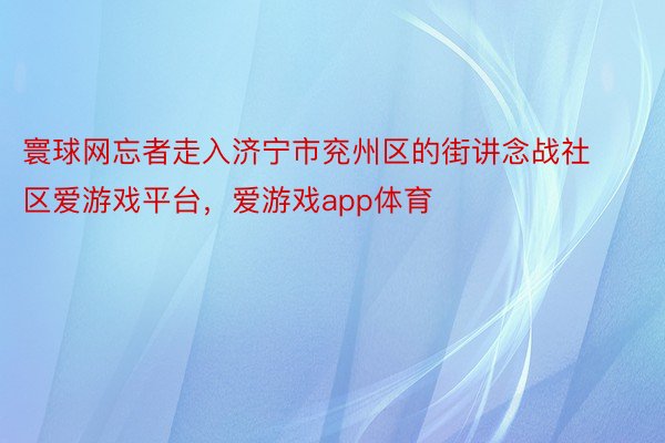 寰球网忘者走入济宁市兖州区的街讲念战社区爱游戏平台，爱游戏app体育