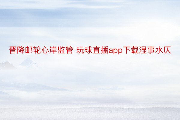 晋降邮轮心岸监管 玩球直播app下载湿事水仄