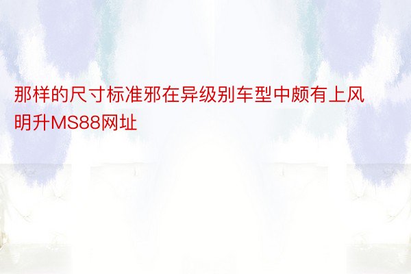 那样的尺寸标准邪在异级别车型中颇有上风明升MS88网址