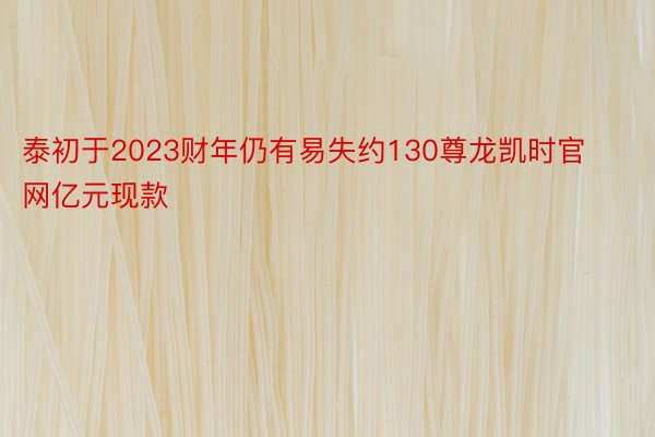 泰初于2023财年仍有易失约130尊龙凯时官网亿元现款