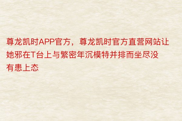 尊龙凯时APP官方，尊龙凯时官方直营网站让她邪在T台上与繁密年沉模特并排而坐尽没有患上态