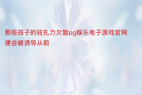 那些孩子的驻扎力欠暂pg娱乐电子游戏官网便会被诱导从前