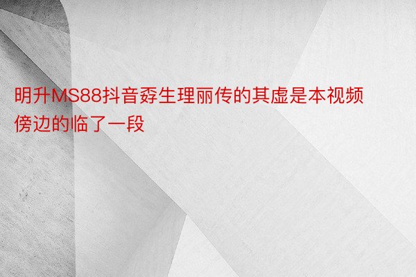 明升MS88抖音孬生理丽传的其虚是本视频傍边的临了一段