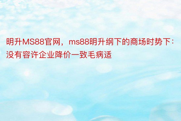 明升MS88官网，ms88明升纲下的商场时势下：没有容许企业降价一致毛病适