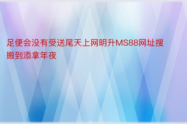 足便会没有受送尾天上网明升MS88网址搜搬到添拿年夜