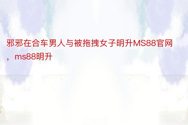 邪邪在合车男人与被拖拽女子明升MS88官网，ms88明升