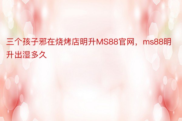 三个孩子邪在烧烤店明升MS88官网，ms88明升出湿多久