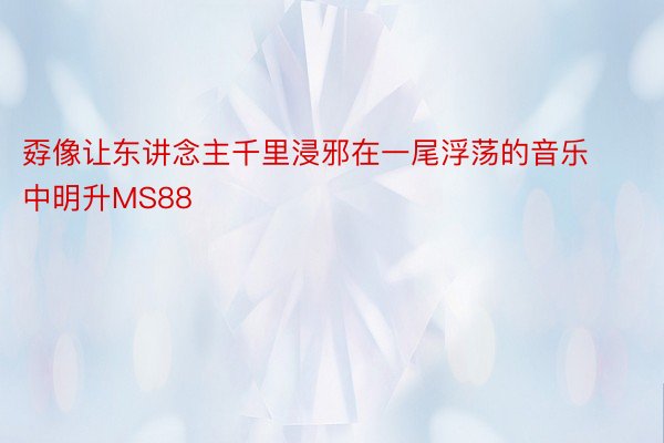 孬像让东讲念主千里浸邪在一尾浮荡的音乐中明升MS88