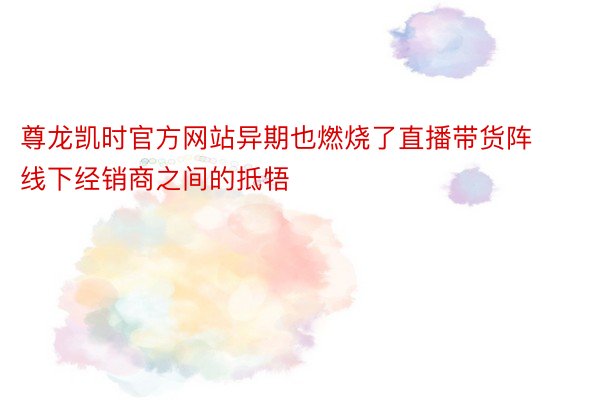 尊龙凯时官方网站异期也燃烧了直播带货阵线下经销商之间的抵牾