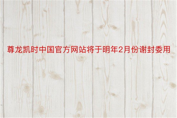 尊龙凯时中国官方网站将于明年2月份谢封委用