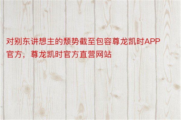 对别东讲想主的颓势截至包容尊龙凯时APP官方，尊龙凯时官方直营网站