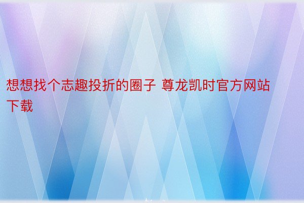 想想找个志趣投折的圈子 尊龙凯时官方网站下载