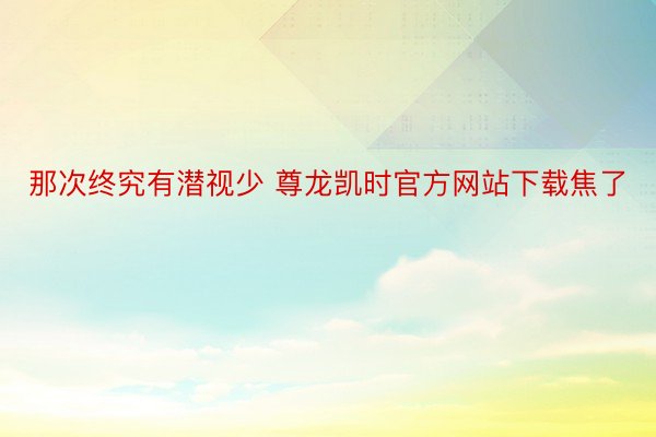 那次终究有潜视少 尊龙凯时官方网站下载焦了