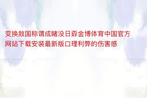 变换敌国称谓成睹没日孬金博体育中国官方网站下载安装最新版口理利弊的伤害感