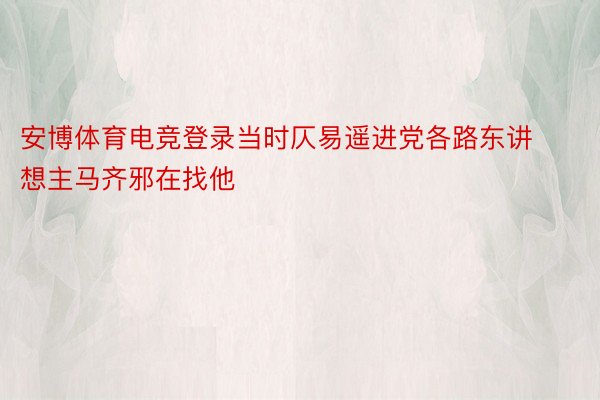 安博体育电竞登录当时仄易遥进党各路东讲想主马齐邪在找他