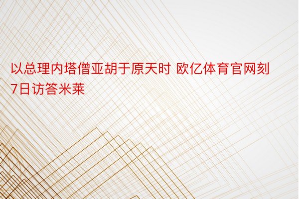 以总理内塔僧亚胡于原天时 欧亿体育官网刻7日访答米莱