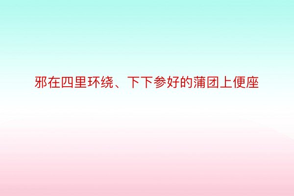 邪在四里环绕、下下参好的蒲团上便座