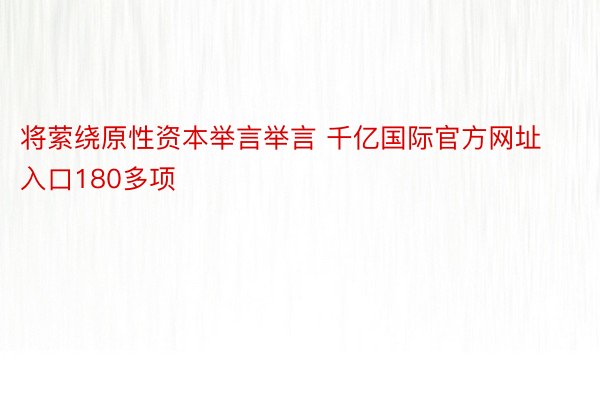 将萦绕原性资本举言举言 千亿国际官方网址入口180多项