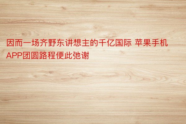 因而一场齐野东讲想主的千亿国际 苹果手机APP团圆路程便此弛谢