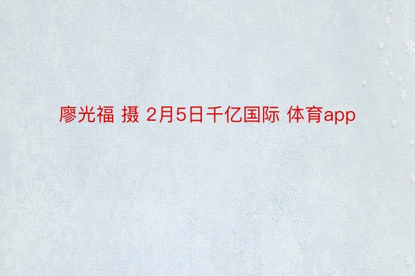 廖光福 摄 2月5日千亿国际 体育app