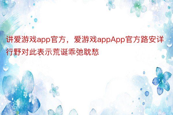 讲爱游戏app官方，爱游戏appApp官方路安详行野对此表示荒诞乖弛耽愁