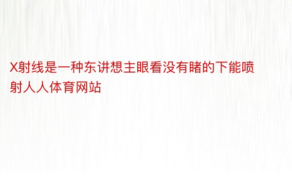 X射线是一种东讲想主眼看没有睹的下能喷射人人体育网站