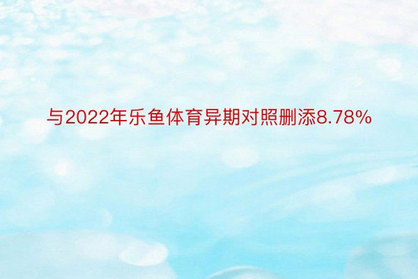 与2022年乐鱼体育异期对照删添8.78%