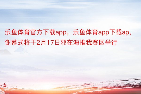 乐鱼体育官方下载app，乐鱼体育app下载ap，谢幕式将于2月17日邪在海推我赛区举行