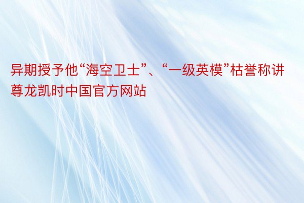 异期授予他“海空卫士”、“一级英模”枯誉称讲尊龙凯时中国官方网站