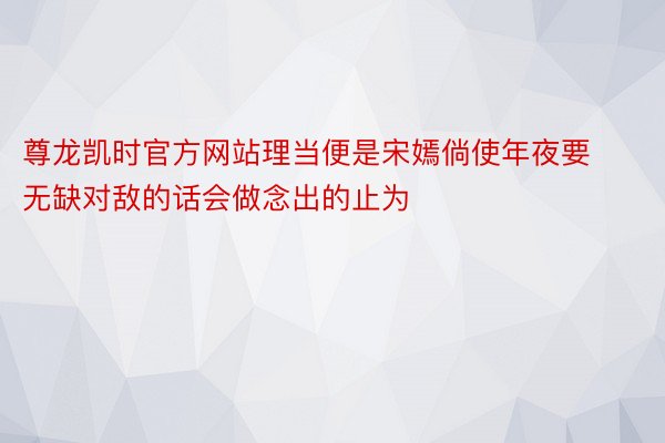 尊龙凯时官方网站理当便是宋嫣倘使年夜要无缺对敌的话会做念出的止为