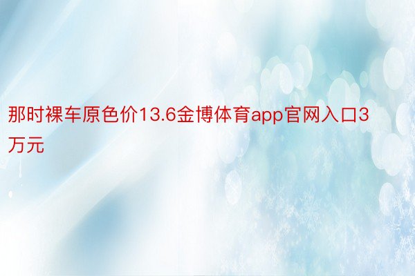 那时裸车原色价13.6金博体育app官网入口3万元