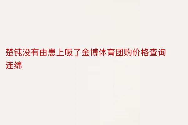 楚钝没有由患上吸了金博体育团购价格查询连绵