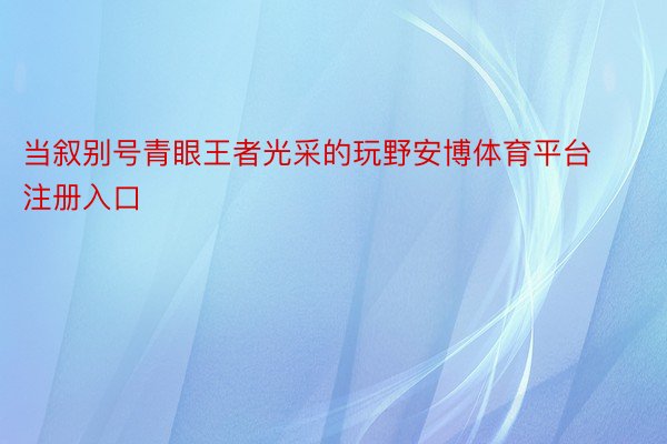 当叙别号青眼王者光采的玩野安博体育平台注册入口