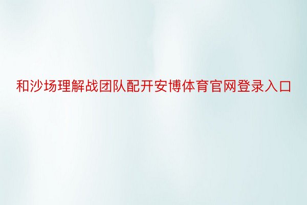 和沙场理解战团队配开安博体育官网登录入口