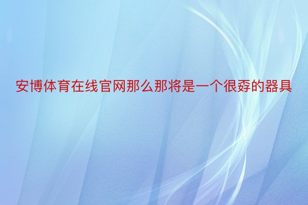 安博体育在线官网那么那将是一个很孬的器具