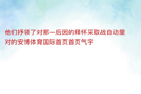 他们抒领了对那一后因的释怀采取战自动里对的安博体育国际首页首页气宇